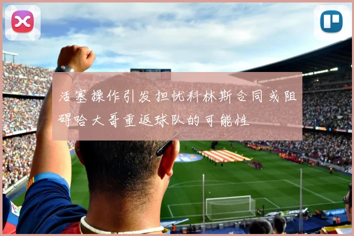 活塞操作引发担忧科林斯合同或阻碍哈大哥重返球队的可能性