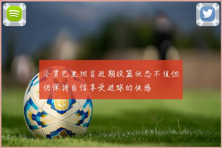 小贾巴里坦言近期投篮状态不佳但仍保持自信享受进球的快感