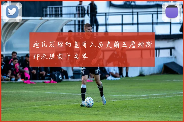 迪瓦茨称约基奇入历史前五詹姆斯却未进前十名单