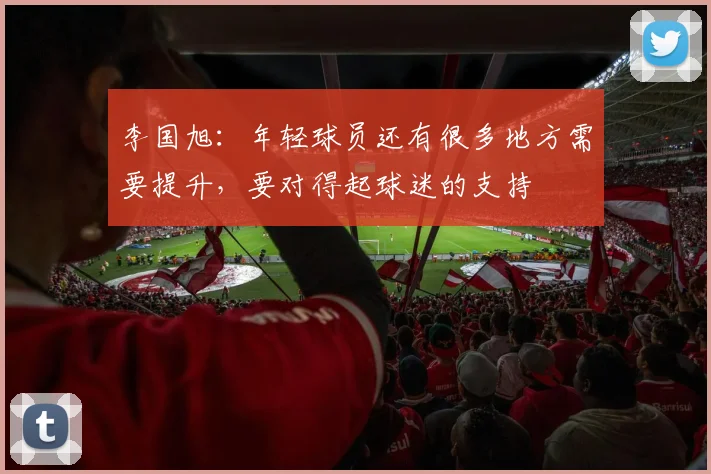 李国旭：年轻球员还有很多地方需要提升，要对得起球迷的支持