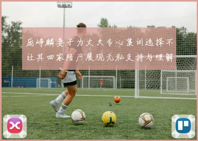 庞峥麟妻子为丈夫专心集训选择不让其回家陪产展现无私支持与理解