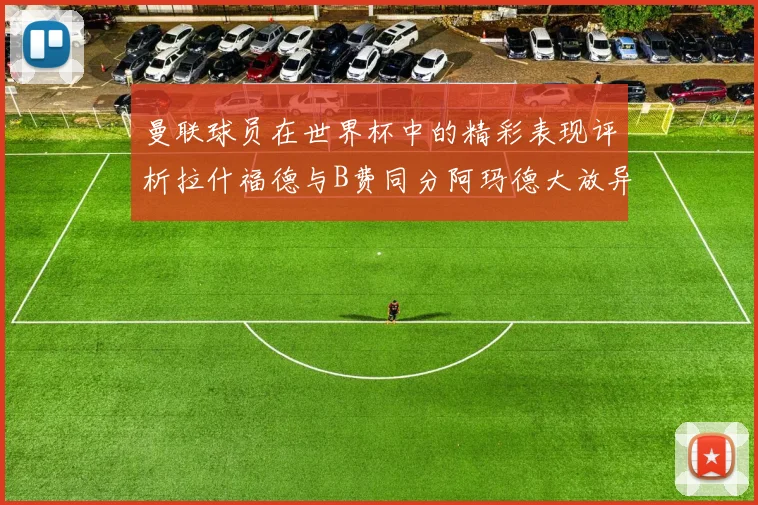 曼联球员在世界杯中的精彩表现评析拉什福德与B费同分阿玛德大放异彩