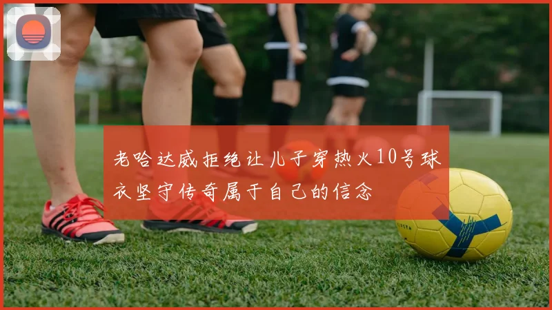 老哈达威拒绝让儿子穿热火10号球衣坚守传奇属于自己的信念