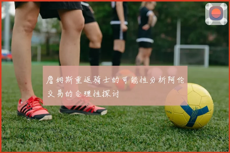 詹姆斯重返骑士的可能性分析阿伦交易的合理性探讨