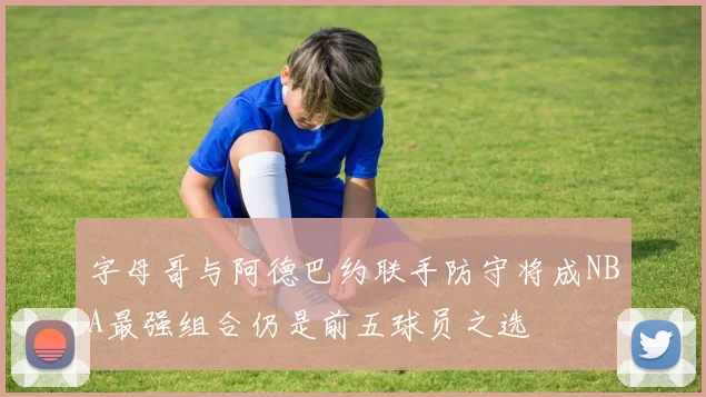 字母哥与阿德巴约联手防守将成NBA最强组合仍是前五球员之选