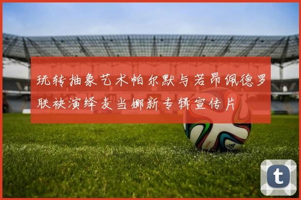 玩转抽象艺术帕尔默与若昂佩德罗联袂演绎麦当娜新专辑宣传片