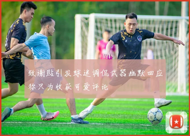 致谢贴引发球迷调侃武器幽默回应称只为收获可爱评论