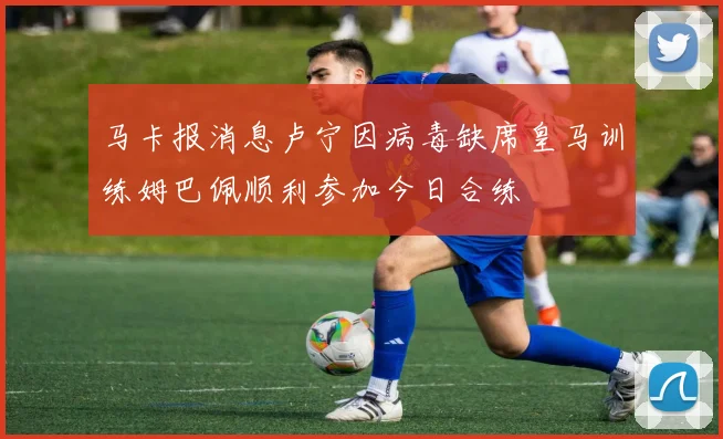 马卡报消息卢宁因病毒缺席皇马训练姆巴佩顺利参加今日合练