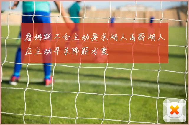 詹姆斯不会主动要求湖人高薪湖人应主动寻求降薪方案