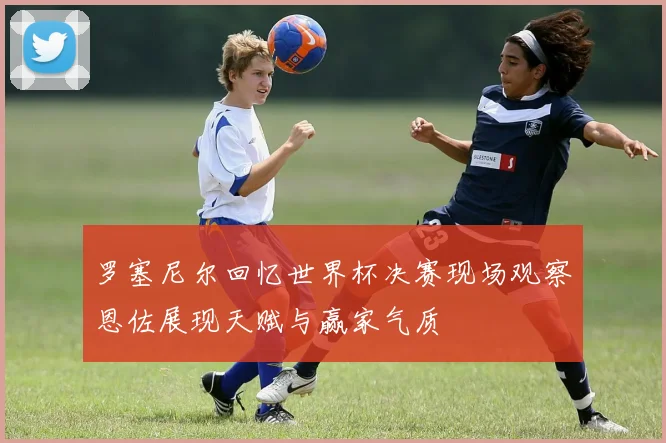 罗塞尼尔回忆世界杯决赛现场观察恩佐展现天赋与赢家气质