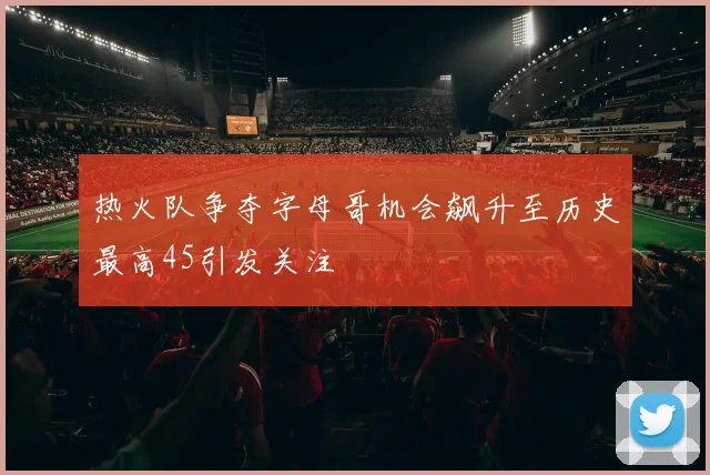 热火队争夺字母哥机会飙升至历史最高45引发关注