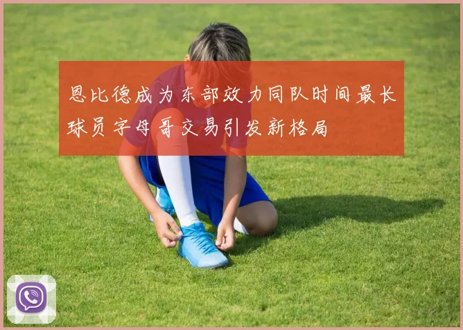 恩比德成为东部效力同队时间最长球员字母哥交易引发新格局