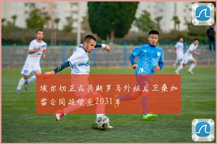 埃尔切正式买断罗马外租后卫桑加雷合同延续至2031年