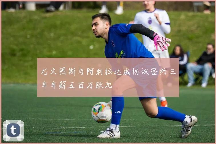 尤文图斯与阿利松达成协议签约三年年薪五百万欧元