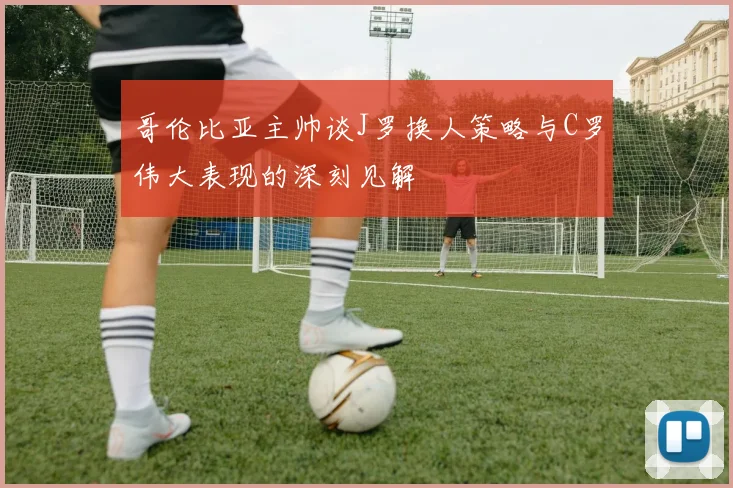 哥伦比亚主帅谈J罗换人策略与C罗伟大表现的深刻见解