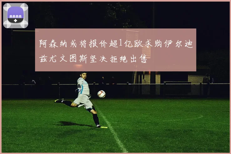 阿森纳或将报价超1亿欧求购伊尔迪兹尤文图斯坚决拒绝出售