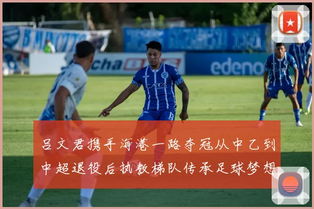 吕文君携手海港一路夺冠从中乙到中超退役后执教梯队传承足球梦想