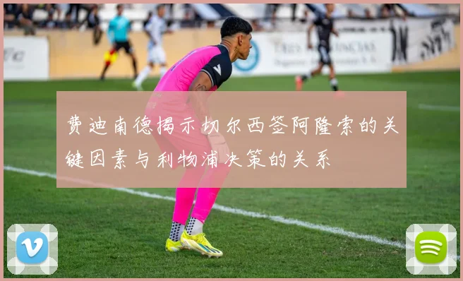费迪南德揭示切尔西签阿隆索的关键因素与利物浦决策的关系
