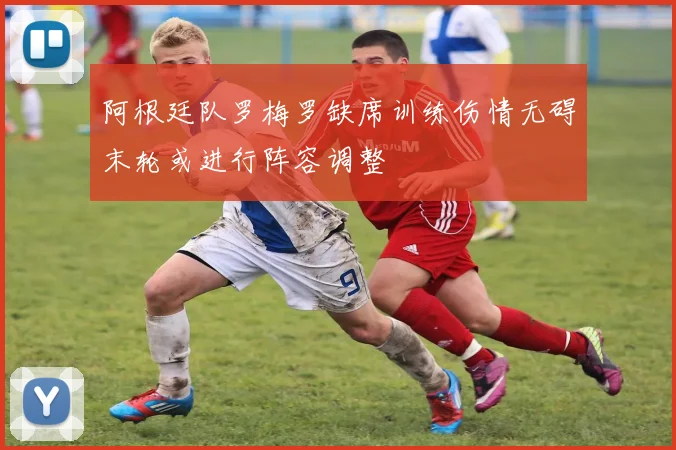 阿根廷队罗梅罗缺席训练伤情无碍末轮或进行阵容调整