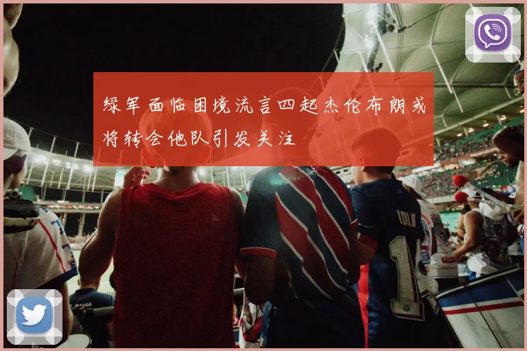 绿军面临困境流言四起杰伦布朗或将转会他队引发关注